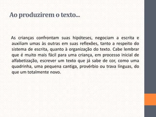 Ao produzirem o texto...
As crianças confrontam suas hipóteses, negociam a escrita e
auxiliam umas às outras em suas reflexões, tanto a respeito do
sistema de escrita, quanto à organização do texto. Cabe lembrar
que é muito mais fácil para uma criança, em processo inicial de
alfabetização, escrever um texto que já sabe de cor, como uma
quadrinha, uma pequena cantiga, provérbio ou trava línguas, do
que um totalmente novo.

 
