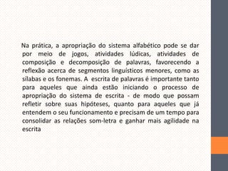 Na prática, a apropriação do sistema alfabético pode se dar
por meio de jogos, atividades lúdicas, atividades de
composição e decomposição de palavras, favorecendo a
reflexão acerca de segmentos linguísticos menores, como as
sílabas e os fonemas. A escrita de palavras é importante tanto
para aqueles que ainda estão iniciando o processo de
apropriação do sistema de escrita - de modo que possam
refletir sobre suas hipóteses, quanto para aqueles que já
entendem o seu funcionamento e precisam de um tempo para
consolidar as relações som-letra e ganhar mais agilidade na
escrita

 