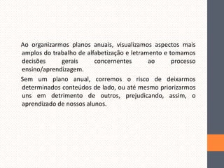 Ao organizarmos planos anuais, visualizamos aspectos mais
amplos do trabalho de alfabetização e letramento e tomamos
decisões
gerais
concernentes
ao
processo
ensino/aprendizagem.
Sem um plano anual, corremos o risco de deixarmos
determinados conteúdos de lado, ou até mesmo priorizarmos
uns em detrimento de outros, prejudicando, assim, o
aprendizado de nossos alunos.

 
