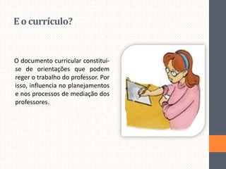 E o currículo?

O documento curricular constituise de orientações que podem
reger o trabalho do professor. Por
isso, influencia no planejamentos
e nos processos de mediação dos
professores.

 