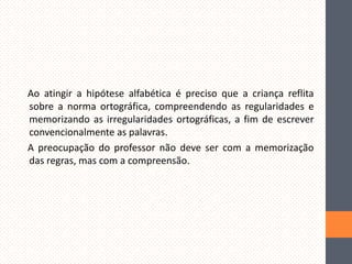 Ao atingir a hipótese alfabética é preciso que a criança reflita
sobre a norma ortográfica, compreendendo as regularidades e
memorizando as irregularidades ortográficas, a fim de escrever
convencionalmente as palavras.
A preocupação do professor não deve ser com a memorização
das regras, mas com a compreensão.

 
