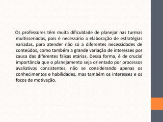 Os professores têm muita dificuldade de planejar nas turmas
multisseriadas, pois é necessário a elaboração de estratégias
variadas, para atender não só a diferentes necessidades de
conteúdos, como também a grande variação de interesses por
causa das diferentes faixas etárias. Dessa forma, é de crucial
importância que o planejamento seja orientado por processos
avaliativos consistentes, não se considerando apenas os
conhecimentos e habilidades, mas também os interesses e os
focos de motivação.

 