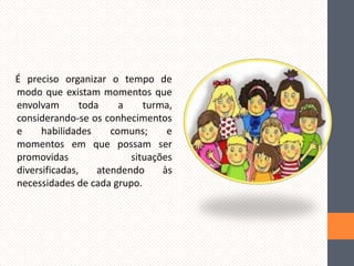 É preciso organizar o tempo de
modo que existam momentos que
envolvam
toda
a
turma,
considerando-se os conhecimentos
e
habilidades
comuns;
e
momentos em que possam ser
promovidas
situações
diversificadas,
atendendo
às
necessidades de cada grupo.

 