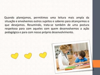 Quando planejamos, permitimos uma leitura mais ampla da
situação e envolvemos outros sujeitos e saberes para alcançarmos o
que desejamos. Resumindo, trata-se também de uma postura
respeitosa para com aqueles com quem desenvolvemos a ação
pedagógica e para com nosso próprio desenvolvimento.

 