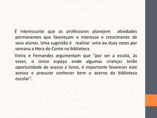 É interessante que os professores planejem atividades
permanentes que favoreçam o interesse e crescimento de
seus alunos. Uma sugestão é realizar uma ou duas vezes por
semana a Hora do Conto na biblioteca.
Vieira e Fernandes argumentam que “por ser a escola, às
vezes, o único espaço onde algumas crianças terão
oportunidade de acesso a livros, é importante favorecer este
acesso e procurar conhecer bem o acervo da biblioteca
escolar”.

 