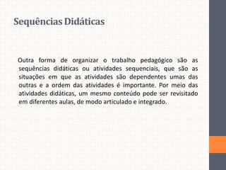 Sequências Didáticas

Outra forma de organizar o trabalho pedagógico são as
sequências didáticas ou atividades sequenciais, que são as
situações em que as atividades são dependentes umas das
outras e a ordem das atividades é importante. Por meio das
atividades didáticas, um mesmo conteúdo pode ser revisitado
em diferentes aulas, de modo articulado e integrado.

 