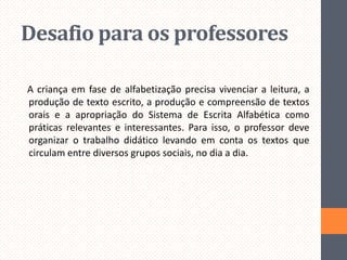 Desafio para os professores
A criança em fase de alfabetização precisa vivenciar a leitura, a
produção de texto escrito, a produção e compreensão de textos
orais e a apropriação do Sistema de Escrita Alfabética como
práticas relevantes e interessantes. Para isso, o professor deve
organizar o trabalho didático levando em conta os textos que
circulam entre diversos grupos sociais, no dia a dia.

 