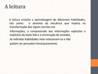 A leitura
A leitura envolve a aprendizagem de diferentes habilidades,
tais como:
o domínio da mecânica que implica na
transformação dos signos escritos em
informações, a compreensão das informações explícitas e
implícitas do texto lido e a construção de sentidos.
As referidas habilidades inter-relacionam-se e não
podem ser pensadas hierarquicamente.

 