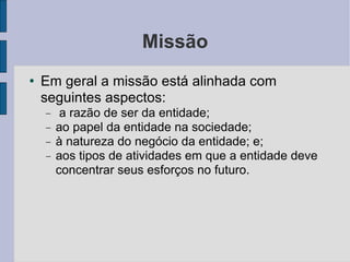 Missão Em geral a missão está alinhada com seguintes aspectos: a razão de ser da entidade; ao papel da entidade na sociedade; à natureza do negócio da entidade; e; aos tipos de atividades em que a entidade deve concentrar seus esforços no futuro.  