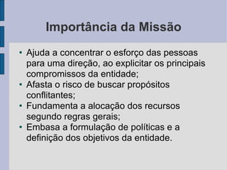 Importância da Missão Ajuda a concentrar o esforço das pessoas para uma direção, ao explicitar os principais compromissos da entidade; Afasta o risco de buscar propósitos conflitantes; Fundamenta a alocação dos recursos segundo regras gerais; Embasa a formulação de políticas e a definição dos objetivos da entidade. 