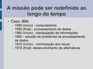 A missão pode ser redefinida ao longo do tempo Caso: IBM 1950 (início) - computadores 1950 (final) - processamento de dados 1960 (início) - manipulação de informações 1960 - solução de problemas de processamento de dados 1970 (início) - minimização dos riscos 1970 (final) -desenvolvimento de alternativas 