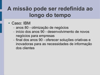 A missão pode ser redefinida ao longo do tempo Caso: IBM anos 80 - otimização de negócios início dos anos 90 - desenvolvimento de novos negócios para empresas final dos anos 90 - oferecer soluções criativas e inovadoras para as necessidades de informação dos clientes 