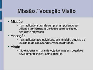 Missão / Vocação Visão Missão  mais aplicado a grandes empresas, podendo ser utilizado também para unidades de negócios ou pequenas empresas. Vocação mais aplicado aos indivíduos, pois engloba o gosto e a facilidade de executar determinada atividade Visão não é apenas um grande objetivo, mas um desafio e deve também indicar como atingí-lo.  