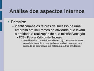 Análise dos aspectos internos Primeiro:  identificam-se os fatores de sucesso de uma empresa em seu ramos de atividade que levam a entidade à realização de sua missão/vocação FCS - Fatores Críticos de Sucesso considerados como fatores chave, cujo desenvolvimento será determinante e principal responsável para que uma entidade se sobressaia em relação a outras entidades.  