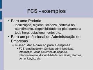 FCS - exemplos Para uma Padaria localização, higiene, limpeza, cortesia no atendimento, disponibilidade de pão quente a toda hora, estacionamento, etc.  Para um profissional de Administração de Empresas missão: dar a direção para a empresa FCS: atualizado em técnicas administrativas, informática, visão sistêmica do negócio, relacionamento, disponibilidade, confiável, idiomas, comunicação, etc.  