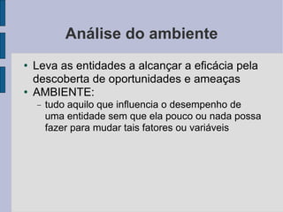 Análise do ambiente Leva as entidades a alcançar a eficácia pela descoberta de oportunidades e ameaças AMBIENTE: tudo aquilo que influencia o desempenho de uma entidade sem que ela pouco ou nada possa fazer para mudar tais fatores ou variáveis 