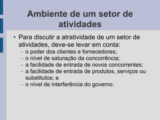Ambiente de um setor de atividades Para discutir a atratividade de um setor de atividades, deve-se levar em conta:  o poder dos clientes e fornecedores; o nível de saturação da concorrência; a facilidade de entrada de novos concorrentes; a facilidade de entrada de produtos, serviços ou substitutos; e o nível de interferência do governo.  