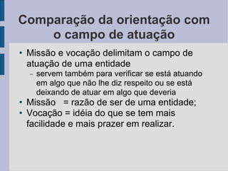 Comparação da orientação com o campo de atuação Missão e vocação delimitam o campo de atuação de uma entidade  servem também para verificar se está atuando em algo que não lhe diz respeito ou se está deixando de atuar em algo que deveria Missão  = razão de ser de uma entidade; Vocação = idéia do que se tem mais facilidade e mais prazer em realizar. 