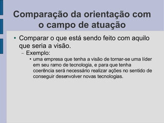 Comparação da orientação com o campo de atuação Comparar o que está sendo feito com aquilo que seria a visão.  Exemplo:  uma empresa que tenha a visão de tornar-se uma líder em seu ramo de tecnologia, e para que tenha coerência será necessário realizar ações no sentido de conseguir desenvolver novas tecnologias.  