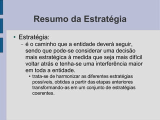 Resumo da Estratégia Estratégia:  é o caminho que a entidade deverá seguir, sendo que pode-se considerar uma decisão mais estratégica à medida que seja mais difícil voltar atrás e tenha-se uma interferência maior em toda a entidade.  trata-se de harmonizar as diferentes estratégias possíveis, obtidas a partir das etapas anteriores transformando-as em um conjunto de estratégias coerentes.  