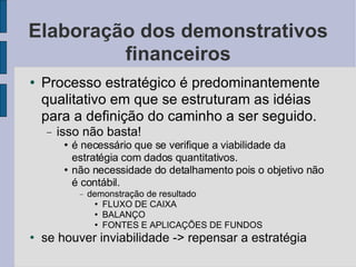 Elaboração dos demonstrativos financeiros Processo estratégico é predominantemente qualitativo em que se estruturam as idéias para a definição do caminho a ser seguido.  isso não basta! é necessário que se verifique a viabilidade da estratégia com dados quantitativos.  não necessidade do detalhamento pois o objetivo não é contábil. demonstração de resultado FLUXO DE CAIXA BALANÇO FONTES E APLICAÇÕES DE FUNDOS se houver inviabilidade -> repensar a estratégia 