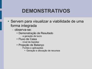 DEMONSTRATIVOS Servem para visualizar a viabilidade de uma forma integrada observa-se:  Demonstração de Resultado a geração de lucro Fluxo de Caixa nível de liqüidez Projeção de Balanço Fontes e aplicações Geração e alocação de recursos 