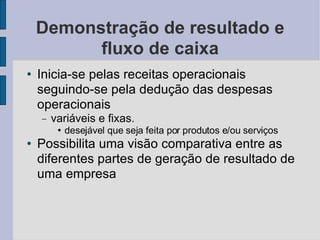 Demonstração de resultado e fluxo de caixa Inicia-se pelas receitas operacionais seguindo-se pela dedução das despesas operacionais variáveis e fixas. desejável que seja feita por produtos e/ou serviços Possibilita uma visão comparativa entre as diferentes partes de geração de resultado de uma empresa 