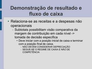 Demonstração de resultado e fluxo de caixa Relaciona-se as receitas e a despesas não operacionais Subtotais possibilitam visão comparativa da margem de contribuição em cada nível -> tomada de decisão específica Deve iniciar com a posição inicial de caixa e terminar com a posição final de caixa. NÃO DEVEM CONSIDERAR DEPRECIAÇÃO SEGUE-SE O REGIME DE CAIXA E NÃO DE COMPETÊNCIA 