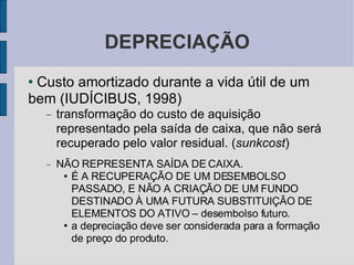 DEPRECIAÇÃO Custo amortizado durante a vida útil de um bem (IUDÍCIBUS, 1998)‏ transformação do custo de aquisição representado pela saída de caixa, que não será recuperado pelo valor residual. ( sunkcost )‏ NÃO REPRESENTA SAÍDA DE CAIXA. É A RECUPERAÇÃO DE UM DESEMBOLSO PASSADO, E NÃO A CRIAÇÃO DE UM FUNDO DESTINADO À UMA FUTURA SUBSTITUIÇÃO DE ELEMENTOS DO ATIVO – desembolso futuro.  a depreciação deve ser considerada para a formação de preço do produto. 