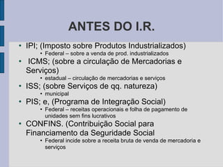 ANTES DO I.R. IPI; (Imposto sobre Produtos Industrializados)‏ Federal – sobre a venda de prod. industrializados ICMS; (sobre a circulação de Mercadorias e Serviços)‏ estadual – circulação de mercadorias e serviços ISS; (sobre Serviços de qq. natureza)‏ municipal PIS; e, (Programa de Integração Social)‏ Federal – receitas operacionais e folha de pagamento de unidades sem fins lucrativos CONFINS. (Contribuição Social para Financiamento da Seguridade Social Federal incide sobre a receita bruta de venda de mercadoria e serviços 