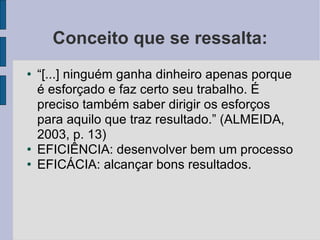 Conceito que se ressalta: “ [...] ninguém ganha dinheiro apenas porque é esforçado e faz certo seu trabalho. É preciso também saber dirigir os esforços para aquilo que traz resultado.” (ALMEIDA, 2003, p. 13)‏ EFICIÊNCIA: desenvolver bem um processo EFICÁCIA: alcançar bons resultados. 