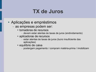 TX de Juros Aplicações e empréstimos as empresas podem ser: tomadoras de recursos devem estar atentas às taxas de juros (endividamento)‏ aplicadoras de recursos estar atentas às taxas de juros (lucro insuficiente das aplicações)‏ equilíbrio de caixa postergam pagamento / compram matéria-prima / imobilizam 