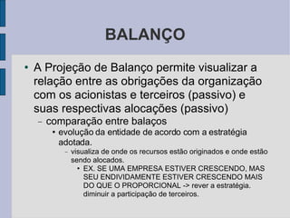 BALANÇO A Projeção de Balanço permite visualizar a relação entre as obrigações da organização com os acionistas e terceiros (passivo) e suas respectivas alocações (passivo)‏ comparação entre balaços  evolução da entidade de acordo com a estratégia adotada. visualiza de onde os recursos estão originados e onde estão sendo alocados. EX. SE UMA EMPRESA ESTIVER CRESCENDO, MAS SEU ENDIVIDAMENTE ESTIVER CRESCENDO MAIS DO QUE O PROPORCIONAL -> rever a estratégia. diminuir a participação de terceiros. 