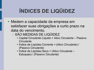 ÍNDICES DE LIQÜIDEZ Medem a capacidade da empresa em satisfazer suas obrigações a curto prazo na data do vencimento. SÃO MEDIDAS DE LIQÜIDEZ Capital Circulante Líquido = Ativo Circulante – Passivo Circulante Índice de Liqüidez Corrente = (Ativo Circulante) / (Passivo Circulante)‏ Índice de Liqüidez Seco = (Ativo Circulante – Estoques) / (Passivo Circulante)‏ 
