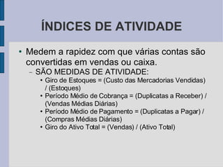 ÍNDICES DE ATIVIDADE Medem a rapidez com que várias contas são convertidas em vendas ou caixa. SÃO MEDIDAS DE ATIVIDADE: Giro de Estoques = (Custo das Mercadorias Vendidas) / (Estoques)‏ Período Médio de Cobrança = (Duplicatas a Receber) / (Vendas Médias Diárias)‏ Período Médio de Pagamento = (Duplicatas a Pagar) / (Compras Médias Diárias)‏ Giro do Ativo Total = (Vendas) / (Ativo Total)‏ 