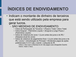 ÍNDICES DE ENDIVIDAMENTO Indicam o montante de dinheiro de terceiros que está sendo utilizado pela empresa para gerar lucros. SÃO MEDIDAS DE ENDIVIDAMENTO: Índice de Participação de Terceiros = (Passivo Total) / (Ativo Total)‏ Índice Exigível – Patrimônio Líquido = (Exigível a Longo Prazo) / (Patrimônio Líquido)‏ Índice de Cobertura de Juros = (Lucro antes dos juros e do IR) / (Despesa anual de Juros)‏ Índice de cobertura de pagamentos fixos = (Lucro antes dos juros e do IR) / {Juros + (Amortização do Principal + Dividendos pagos às ações preferenciais) X [1/(1- a )]},  a  sendo  a alíquota do IR.  indica o risco que a empresa te em não pagas suas obrigações Quanto menor, maior o risco.  