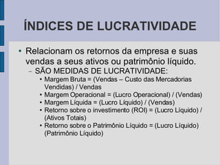 ÍNDICES DE LUCRATIVIDADE Relacionam os retornos da empresa e suas vendas a seus ativos ou patrimônio líquido.  SÃO MEDIDAS DE LUCRATIVIDADE: Margem Bruta = (Vendas – Custo das Mercadorias Vendidas) / Vendas Margem Operacional = (Lucro Operacional) / (Vendas)‏ Margem Líquida = (Lucro Líquido) / (Vendas)‏ Retorno sobre o investimento (ROI) = (Lucro Líquido) / (Ativos Totais)‏ Retorno sobre o Patrimônio Líquido = (Lucro Líquido)  (Patrimônio Líquido)‏ 