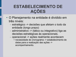 ESTABELECIMENTO DE AÇÕES O Planejamento na entidade é dividido em três níveis:  estratégico -> decisões que afetam o todo da entidade (longo prazo)‏ administrativo -> (tático ou integrativo) liga as decisões estratégicas às operacionais.  operacional -> ações realmente acontecem necessidade do cronograma -> estabelecimento de datas para a realização das ações -> acompanhamento. 