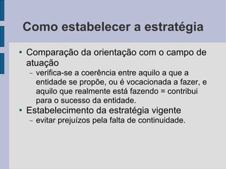 Como estabelecer a estratégia Comparação da orientação com o campo de atuação verifica-se a coerência entre aquilo a que a entidade se propõe, ou é vocacionada a fazer, e aquilo que realmente está fazendo = contribui para o sucesso da entidade.  Estabelecimento da estratégia vigente evitar prejuízos pela falta de continuidade.  