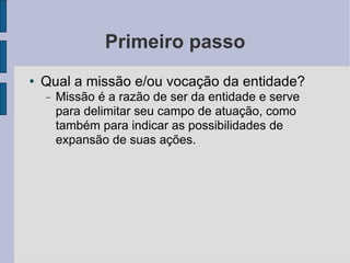 Primeiro passo Qual a missão e/ou vocação da entidade? Missão é a razão de ser da entidade e serve para delimitar seu campo de atuação, como também para indicar as possibilidades de expansão de suas ações.  
