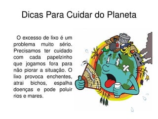Dicas   Para Cuidar do Planeta O excesso de lixo é um problema muito sério. Precisamos ter cuidado com cada papelzinho que jogamos fora para não piorar a situação. O lixo provoca enchentes, atrai bichos, espalha doenças e pode poluir rios e mares. 