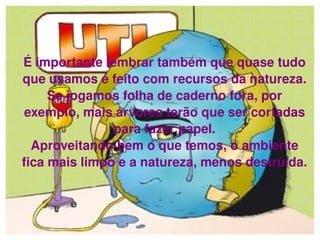 É importante lembrar também que quase tudo que usamos é feito com recursos da natureza. Se jogamos folha de caderno fora, por exemplo, mais árvores terão que ser cortadas para fazer papel. Aproveitando bem o que temos, o ambiente fica mais limpo e a natureza, menos destruída. 