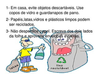 1- Em casa, evite objetos descartáveis. Use copos de vidro e guardanapos de pano. 2- Papéis,latas,vidros e plásticos limpos podem ser reciclados. 3- Não desperdice papel. Escreva dos dois lados da folha e aproveite envelopes e caixas. 