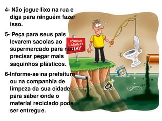 4- Não jogue lixo na rua e diga para ninguém fazer isso. 5- Peça para seus pais levarem sacolas ao supermercado para não precisar pegar mais saquinhos plásticos. 6-Informe-se na prefeitura ou na companhia de limpeza da sua cidade para saber onde o material reciclado pode ser entregue. 