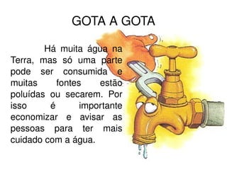 GOTA A GOTA Há muita água na Terra, mas só uma parte pode ser consumida e muitas fontes estão poluídas ou secarem. Por isso é importante economizar e avisar as pessoas para ter mais cuidado com a água. 