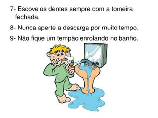 7- Escove os dentes sempre com a torneira fechada. 8- Nunca aperte a descarga por muito tempo. 9- Não fique um tempão enrolando no banho. 