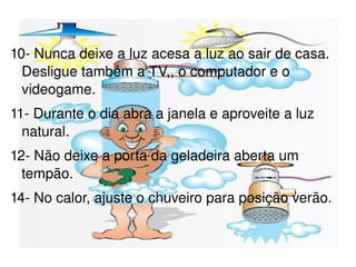 10- Nunca deixe a luz acesa a luz ao sair de casa. Desligue também a TV,, o computador e o videogame. 11- Durante o dia abra a janela e aproveite a luz natural. 12- Não deixe a porta da geladeira aberta um tempão. 14- No calor, ajuste o chuveiro para posição verão. 