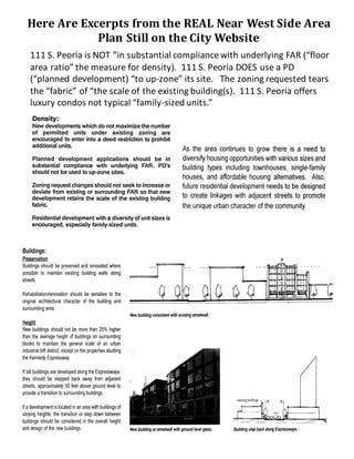 Here	Are	Excerpts	from	the	REAL	Near	West	Side	Area	
Plan	Still	on	the	City	Website
Residential Use:
Residential rehabilitation and construction comprises
the majority of development initiatives on the Near
West Side. Over fifty projects have recently been
completed, are currently underway, and/or are
planned. Overall, approximately 4,000 new and/or
rehabilitated residential units have been developed,
planned, or proposed. Most of these projects have
involved loft condominiums.
As the area continues to grow there is a need to
diversify housing opportunities with various sizesand
building types including townhouses, single-family
houses, and affordable housing alternatives. Also,
future residential development needs to be designed
to create linkages with adjacent streets to promote
the unique urban character ofthe community.
Comme
While
busine
area's
develo
Ground
both re
Small
conven
needed
expans
conver
Adding
operat
consid
to add
lack of
operat
Numer
includi
312; K
Vedant
Buildings:
Preservation
Buildings should be preserved and renovated where
possible to maintain existing building walls along
streets.
Rehabilitation/renovation should be sensitive to the
original architectural character of the building and
surrounding area.
Height
New buildings should not be more than 25% higher
than the average height of buildings on surrounding
blocks to maintain the general scale of an urban
industrial loft district,excepton the properties abutting
the Kennedy Expressway.
If tall buildings are developed along the Expressways,
they should be stepped back away from adjacent
streets, approximately 50 feet above ground level to
provide a transition to surrounding buildings.
Ifa developmentislocated in an area with buildingsof
varying heights, the transition or step down between
buildings should be considered in the overall height
and design ofthe new buildings.
New building consistent with existing streetwall.
AREA LAND USE PLAN
New building atstreetwall with groundlevelglass.
'11
existing buildings ,
Buildingstep back along Expressways.
111	S.	Peoria	is	NOT	”in	substantial	compliance	with	underlying	FAR	(“floor	
area	ratio”	the	measure	for	density).		111	S.	Peoria	DOES	use	a	PD	
(“planned	development)	“to	up-zone”	its	site.			The	zoning	requested	tears	
the	“fabric”	of	“the	scale	of	the	existing	building(s).		111	S.	Peoria	offers	
luxury	condos	not	typical	“family-sized	units.”
 