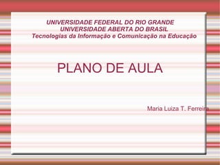 UNIVERSIDADE FEDERAL DO RIO GRANDE UNIVERSIDADE ABERTA DO BRASIL Tecnologias da Informação e Comunicação na Educação PLANO DE AULA Maria Luiza T. Ferreira 