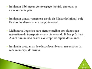  Implantar bibliotecas como espaço literário em todas as 
escolas municipais. 
 Implantar gradativamente a escola de Educação Infantil e de 
Ensino Fundamental em tempo integral. 
 Melhorar a Logística para atender melhor aos alunos que 
necessitam de transporte escolar, integrando linhas próximas. 
Assim diminuindo custos e o tempo de espera dos alunos. 
 Implantar programas de educação ambiental nas escolas da 
rede municipal de ensino. 
37 
ppp 
 